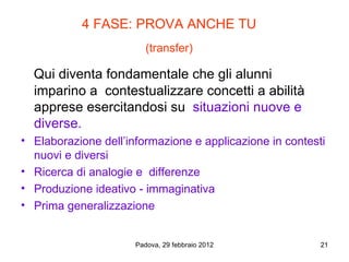 4 FASE: PROVA ANCHE TU
                         (transfer)

  Qui diventa fondamentale che gli alunni
  imparino a contestualizzare concetti a abilità
  apprese esercitandosi su situazioni nuove e
  diverse.
• Elaborazione dell’informazione e applicazione in contesti
  nuovi e diversi
• Ricerca di analogie e differenze
• Produzione ideativo - immaginativa
• Prima generalizzazione


                      Padova, 29 febbraio 2012            21
 