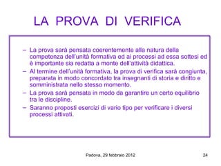 LA PROVA DI VERIFICA

– La prova sarà pensata coerentemente alla natura della
  competenza dell’unità formativa ed ai processi ad essa sottesi ed
  è importante sia redatta a monte dell’attività didattica.
– Al termine dell’unità formativa, la prova di verifica sarà congiunta,
  preparata in modo concordato tra insegnanti di storia e diritto e
  somministrata nello stesso momento.
– La prova sarà pensata in modo da garantire un certo equilibrio
  tra le discipline.
– Saranno proposti esercizi di vario tipo per verificare i diversi
  processi attivati.




                        Padova, 29 febbraio 2012                     24
 