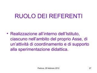 RUOLO DEI REFERENTI

• Realizzazione all’interno dell’Istituto,
  ciascuno nell’ambito del proprio Asse, di
  un’attività di coordinamento e di supporto
  alla sperimentazione didattica.



                Padova, 29 febbraio 2012   27
 