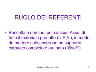 RUOLO DEI REFERENTI

• Raccolta e riordino, per ciascun Asse, di
  tutto il materiale prodotto (U.F.A.), in modo
  da mettere a disposizione un supporto
  cartaceo completo e ordinato (“Book”).



                 Padova, 29 febbraio 2012     31
 