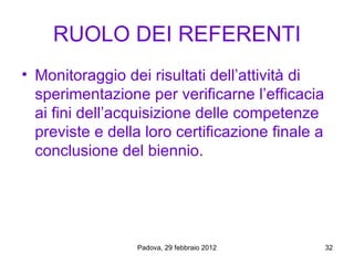 RUOLO DEI REFERENTI
• Monitoraggio dei risultati dell’attività di
  sperimentazione per verificarne l’efficacia
  ai fini dell’acquisizione delle competenze
  previste e della loro certificazione finale a
  conclusione del biennio.




                 Padova, 29 febbraio 2012         32
 
