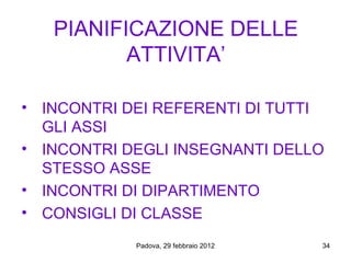PIANIFICAZIONE DELLE
          ATTIVITA’

• INCONTRI DEI REFERENTI DI TUTTI
  GLI ASSI
• INCONTRI DEGLI INSEGNANTI DELLO
  STESSO ASSE
• INCONTRI DI DIPARTIMENTO
• CONSIGLI DI CLASSE
            Padova, 29 febbraio 2012   34
 