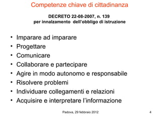 Competenze chiave di cittadinanza
                 DECRETO 22-08-2007, n. 139
          per innalzamento dell’obbligo di istruzione


•   Imparare ad imparare
•   Progettare
•   Comunicare
•   Collaborare e partecipare
•   Agire in modo autonomo e responsabile
•   Risolvere problemi
•   Individuare collegamenti e relazioni
•   Acquisire e interpretare l’informazione
                       Padova, 29 febbraio 2012         4
 