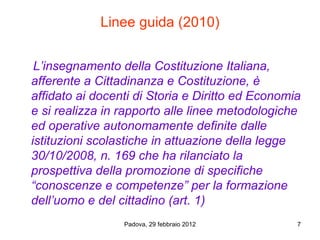 Linee guida (2010)


 L’insegnamento della Costituzione Italiana,
afferente a Cittadinanza e Costituzione, è
affidato ai docenti di Storia e Diritto ed Economia
e si realizza in rapporto alle linee metodologiche
ed operative autonomamente definite dalle
istituzioni scolastiche in attuazione della legge
30/10/2008, n. 169 che ha rilanciato la
prospettiva della promozione di specifiche
“conoscenze e competenze” per la formazione
dell’uomo e del cittadino (art. 1)
                 Padova, 29 febbraio 2012         7
 