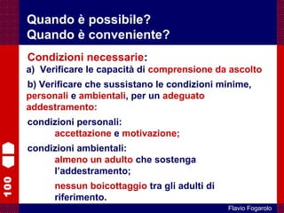 100
Flavio Fogarolo
Condizioni necessarie:
a) Verificare le capacità di comprensione da ascolto
b) Verificare che sussistano le condizioni minime,
personali e ambientali, per un adeguato
addestramento:
condizioni personali:
accettazione e motivazione;
condizioni ambientali:
almeno un adulto che sostenga
l’addestramento;
nessun boicottaggio tra gli adulti di
riferimento.
Quando è possibile?
Quando è conveniente?
 