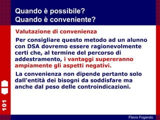 101
Flavio Fogarolo
Valutazione di convenienza
Per consigliare questo metodo ad un alunno
con DSA dovremo essere ragionevolmente
certi che, al termine del percorso di
addestramento, i vantaggi supereranno
ampiamente gli aspetti negativi.
La convenienza non dipende pertanto solo
dall'entità dei bisogni da soddisfare ma
anche dal peso delle controindicazioni.
Quando è possibile?
Quando è conveniente?
 