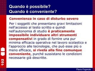 102
Flavio Fogarolo
Convenienza in caso di disturbo severo
Per i soggetti che presentano gravi limitazioni
nell'accesso al testo scritto e quindi
nell'autonomia di studio è praticamente
impossibile individuare altri strumenti
compensativi in grado di fornire una pur
minima efficacia operativa nel lavoro scolastico e
l'approccio alle tecnologie, che può esse più o
meno efficace, si rivela alla fine comunque
conveniente, purché sussistano le condizioni
necessarie già descritte.
Quando è possibile?
Quando è conveniente?
 