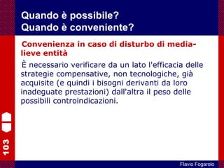 103
Flavio Fogarolo
Convenienza in caso di disturbo di media-
lieve entità
È necessario verificare da un lato l'efficacia delle
strategie compensative, non tecnologiche, già
acquisite (e quindi i bisogni derivanti da loro
inadeguate prestazioni) dall'altra il peso delle
possibili controindicazioni.
Quando è possibile?
Quando è conveniente?
 