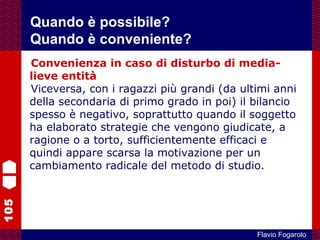 105
Flavio Fogarolo
Convenienza in caso di disturbo di media-
lieve entità
Viceversa, con i ragazzi più grandi (da ultimi anni
della secondaria di primo grado in poi) il bilancio
spesso è negativo, soprattutto quando il soggetto
ha elaborato strategie che vengono giudicate, a
ragione o a torto, sufficientemente efficaci e
quindi appare scarsa la motivazione per un
cambiamento radicale del metodo di studio.
Quando è possibile?
Quando è conveniente?
 