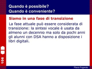 106
Flavio Fogarolo
Siamo in una fase di transizione
La fase attuale può essere considerata di
transizione: la sintesi vocale è usata da
almeno un decennio ma solo da pochi anni
gli alunni con DSA hanno a disposizione i
libri digitali.
Quando è possibile?
Quando è conveniente?
 