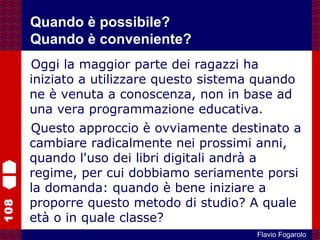108
Flavio Fogarolo
Oggi la maggior parte dei ragazzi ha
iniziato a utilizzare questo sistema quando
ne è venuta a conoscenza, non in base ad
una vera programmazione educativa.
Questo approccio è ovviamente destinato a
cambiare radicalmente nei prossimi anni,
quando l'uso dei libri digitali andrà a
regime, per cui dobbiamo seriamente porsi
la domanda: quando è bene iniziare a
proporre questo metodo di studio? A quale
età o in quale classe?
Quando è possibile?
Quando è conveniente?
 