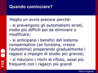 112
Flavio Fogarolo
Meglio un avvio precoce perché:
- si prevengono gli automatismi errati,
molto più difficili poi da eliminare o
modificare;
- si anticipano i benefici del sistema
compensativo (se funziona, cresce
l'autostima) preparando gradualmente i
ragazzi a impegni di studio più gravosi;
- si riducono i rischi di rifiuto, assai più
frequenti con i ragazzi più grandi
Quando cominciare?
 