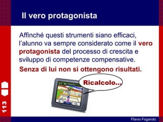 113
Flavio Fogarolo
Il vero protagonista
Affinché questi strumenti siano efficaci,
l’alunno va sempre considerato come il vero
protagonista del processo di crescita e
sviluppo di competenze compensative.
Senza di lui non si ottengono risultati.
Ricalcolo…
 