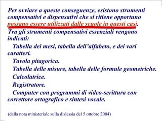 12
Flavio Fogarolo
Per ovviare a queste conseguenze, esistono strumenti
compensativi e dispensativi che si ritiene opportuno
possano essere utilizzati dalle scuole in questi casi.
Tra gli strumenti compensativi essenziali vengono
indicati:
Tabella dei mesi, tabella dell’alfabeto, e dei vari
caratteri.
Tavola pitagorica.
Tabella delle misure, tabella delle formule geometriche.
Calcolatrice.
Registratore.
Computer con programmi di video-scrittura con
correttore ortografico e sintesi vocale.
(dalla nota ministeriale sulla dislessia del 5 ottobre 2004)
 