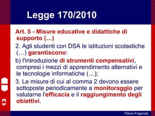 13
Flavio Fogarolo
Art. 5 - Misure educative e didattiche di
supporto (…)
2. Agli studenti con DSA le istituzioni scolastiche
(…) garantiscono:
b) l'introduzione di strumenti compensativi,
compresi i mezzi di apprendimento alternativi e
le tecnologie informatiche (…);
3. Le misure di cui al comma 2 devono essere
sottoposte periodicamente a monitoraggio per
valutarne l'efficacia e il raggiungimento degli
obiettivi.
Legge 170/2010
 