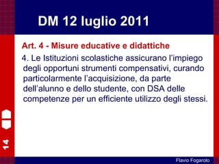 14
Flavio Fogarolo
Art. 4 - Misure educative e didattiche
4. Le Istituzioni scolastiche assicurano l’impiego
degli opportuni strumenti compensativi, curando
particolarmente l’acquisizione, da parte
dell’alunno e dello studente, con DSA delle
competenze per un efficiente utilizzo degli stessi.
DM 12 luglio 2011
 
