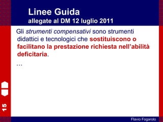 15
Flavio Fogarolo
Gli strumenti compensativi sono strumenti
didattici e tecnologici che sostituiscono o
facilitano la prestazione richiesta nell’abilità
deficitaria.
…
Linee Guida
allegate al DM 12 luglio 2011
 
