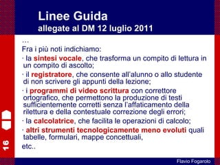 16
Flavio Fogarolo
…
Fra i più noti indichiamo:
· la sintesi vocale, che trasforma un compito di lettura in
un compito di ascolto;
· il registratore, che consente all’alunno o allo studente
di non scrivere gli appunti della lezione;
· i programmi di video scrittura con correttore
ortografico, che permettono la produzione di testi
sufficientemente corretti senza l’affaticamento della
rilettura e della contestuale correzione degli errori;
· la calcolatrice, che facilita le operazioni di calcolo;
· altri strumenti tecnologicamente meno evoluti quali
tabelle, formulari, mappe concettuali,
etc..
Linee Guida
allegate al DM 12 luglio 2011
 