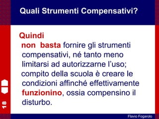 18
Flavio Fogarolo
Quindi
non basta fornire gli strumenti
compensativi, né tanto meno
limitarsi ad autorizzarne l’uso;
compito della scuola è creare le
condizioni affinché effettivamente
funzionino, ossia compensino il
disturbo.
Quali Strumenti Compensativi?
 