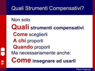 19
Flavio Fogarolo
Quali Strumenti Compensativi?
Non solo
Quali strumenti compensativi
Come sceglierli
A chi proporli
Quando proporli
Ma necessariamente anche:
Come insegnare ad usarli
 