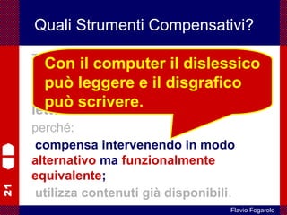 21
Flavio Fogarolo
Quali Strumenti Compensativi?
Tra i sistemi compensativi per i DSA va
considerato di primaria importanza il
computer come strumento di
lettura e scrittura
perché:
compensa intervenendo in modo
alternativo ma funzionalmente
equivalente;
utilizza contenuti già disponibili.
Con il computer il dislessico
può leggere e il disgrafico
può scrivere.
 