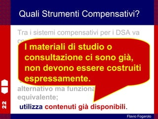 22
Flavio Fogarolo
Quali Strumenti Compensativi?
Tra i sistemi compensativi per i DSA va
considerato di primaria importanza il
computer come strumento di
lettura e scrittura
perché:
compensa intervenendo in modo
alternativo ma funzionalmente
equivalente;
utilizza contenuti già disponibili.
I materiali di studio o
consultazione ci sono già,
non devono essere costruiti
espressamente.
 