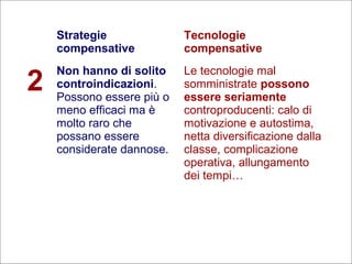 27
Flavio Fogarolo
Strategie
compensative
Tecnologie
compensative
2
Non hanno di solito
controindicazioni.
Possono essere più o
meno efficaci ma è
molto raro che
possano essere
considerate dannose.
Le tecnologie mal
somministrate possono
essere seriamente
controproducenti: calo di
motivazione e autostima,
netta diversificazione dalla
classe, complicazione
operativa, allungamento
dei tempi…
 