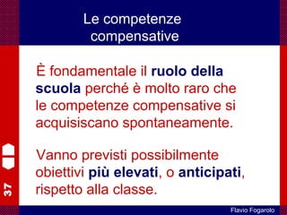 37
Flavio Fogarolo
È fondamentale il ruolo della
scuola perché è molto raro che
le competenze compensative si
acquisiscano spontaneamente.
Vanno previsti possibilmente
obiettivi più elevati, o anticipati,
rispetto alla classe.
Le competenze
compensative
 