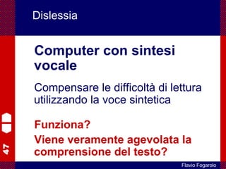 47
Flavio Fogarolo
Dislessia
Computer con sintesi
vocale
Compensare le difficoltà di lettura
utilizzando la voce sintetica
Funziona?
Viene veramente agevolata la
comprensione del testo?
 