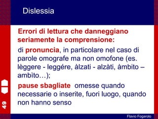 49
Flavio Fogarolo
Dislessia
Errori di lettura che danneggiano
seriamente la comprensione:
di pronuncia, in particolare nel caso di
parole omografe ma non omofone (es.
lèggere - leggére, àlzati - alzàti, àmbito –
ambìto…);
pause sbagliate: omesse quando
necessarie o inserite, fuori luogo, quando
non hanno senso
 