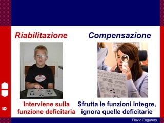 5
Flavio Fogarolo
Riabilitazione Compensazione
Interviene sulla
funzione deficitaria
Sfrutta le funzioni integre,
ignora quelle deficitarie
 