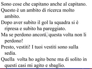 50
Flavio Fogarolo
Sono cose che capitano anche al capitano.
Questo è un ambito di ricerca molto
ambito.
Dopo aver subito il gol la squadra si è
ripresa e subito ha pareggiato.
Ma se perdono ancora, questa volta non li
perdono!
Presto, vestiti! I tuoi vestiti sono sulla
sedia.
Quella volta ho agito bene ma di solito in
questi casi mi agito e sbaglio.
 