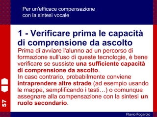 57
Flavio Fogarolo
Per un'efficace compensazione
con la sintesi vocale
1 - Verificare prima le capacità
di comprensione da ascolto
Prima di avviare l'alunno ad un percorso di
formazione sull'uso di queste tecnologie, è bene
verificare se sussiste una sufficiente capacità
di comprensione da ascolto.
In caso contrario, probabilmente conviene
intraprendere altre strade (ad esempio usando
le mappe, semplificando i testi…) o comunque
assegnare alla compensazione con la sintesi un
ruolo secondario.
 
