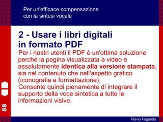 58
Flavio Fogarolo
Per un'efficace compensazione
con la sintesi vocale
2 - Usare i libri digitali
in formato PDF
Per i nostri utenti il PDF è un'ottima soluzione
perché la pagina visualizzata a video è
assolutamente identica alla versione stampata,
sia nel contenuto che nell'aspetto grafico
(iconografia e formattazione).
Consente quindi pienamente di integrare il
supporto della voce sintetica a tutte le
informazioni visive.
 