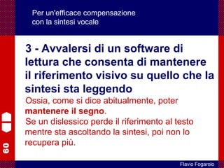 60
Flavio Fogarolo
Per un'efficace compensazione
con la sintesi vocale
3 - Avvalersi di un software di
lettura che consenta di mantenere
il riferimento visivo su quello che la
sintesi sta leggendo
Ossia, come si dice abitualmente, poter
mantenere il segno.
Se un dislessico perde il riferimento al testo
mentre sta ascoltando la sintesi, poi non lo
recupera più.
 