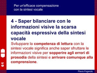 61
Flavio Fogarolo
Per un'efficace compensazione
con la sintesi vocale
4 - Saper bilanciare con le
informazioni visive la scarsa
capacità espressiva della sintesi
vocale
Sviluppare la competenza di lettura con la
sintesi vocale significa anche saper sfruttare le
informazioni visive per sopperire agli errori di
prosodia della sintesi e arrivare comunque alla
comprensione.
 