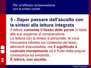 62
Flavio Fogarolo
Per un'efficace compensazione
con la sintesi vocale
5 - Saper passare dall'ascolto con
la sintesi alla lettura integrata
Il lettore comanda il flusso delle parole in base
alle sue esigenze di comprensione.
La lettura con la sintesi è personale: la voce
meccanica informa sul contenuto del testo,
altrimenti inaccessibile, ma il significato è
costruito mentalmente ed è frutto della propria
conoscenza ed emotività.
È lettura, non ascolto.
 