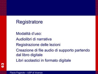 63
Flavio Fogarolo – USP di Vicenza
Registratore
Modalità d’uso:
Audiolibri di narrativa
Registrazione delle lezioni
Creazione di file audio di supporto partendo
dal libro digitale
Libri scolastici in formato digitale
 
