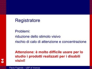 64
Flavio Fogarolo – USP di Vicenza
Registratore
Problemi:
riduzione dello stimolo visivo
rischio di calo di attenzione e concentrazione
Attenzione: è molto difficile usare per lo
studio i prodotti realizzati per i disabili
visivi!
 