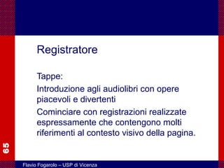 65
Flavio Fogarolo – USP di Vicenza
Registratore
Tappe:
Introduzione agli audiolibri con opere
piacevoli e divertenti
Cominciare con registrazioni realizzate
espressamente che contengono molti
riferimenti al contesto visivo della pagina.
 