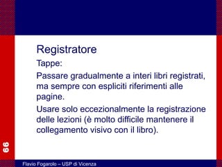 66
Flavio Fogarolo – USP di Vicenza
Registratore
Tappe:
Passare gradualmente a interi libri registrati,
ma sempre con espliciti riferimenti alle
pagine.
Usare solo eccezionalmente la registrazione
delle lezioni (è molto difficile mantenere il
collegamento visivo con il libro).
 