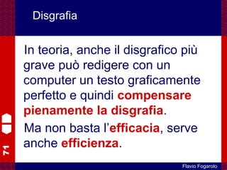 71
Flavio Fogarolo
Disgrafia
In teoria, anche il disgrafico più
grave può redigere con un
computer un testo graficamente
perfetto e quindi compensare
pienamente la disgrafia.
Ma non basta l’efficacia, serve
anche efficienza.
 