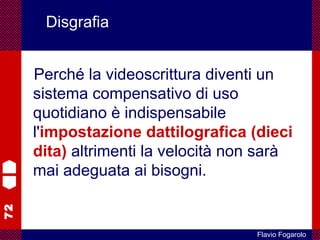 72
Flavio Fogarolo
Disgrafia
Perché la videoscrittura diventi un
sistema compensativo di uso
quotidiano è indispensabile
l'impostazione dattilografica (dieci
dita) altrimenti la velocità non sarà
mai adeguata ai bisogni.
 