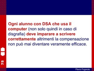 75
Flavio Fogarolo
Ogni alunno con DSA che usa il
computer (non solo quindi in caso di
disgrafia) deve imparare a scrivere
correttamente altrimenti la compensazione
non può mai diventare veramente efficace.
 