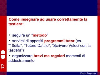77
Flavio Fogarolo
Come insegnare ad usare correttamente la
tastiera:
• seguire un “metodo”
• servirsi di appositi programmi tutor (es.
“10dita”, “Tutore Dattilo”, “Scrivere Veloci con la
tastiera”)
• organizzare brevi ma regolari momenti di
addestramento
 