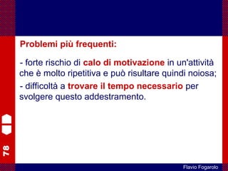 78
Flavio Fogarolo
Problemi più frequenti:
- forte rischio di calo di motivazione in un'attività
che è molto ripetitiva e può risultare quindi noiosa;
- difficoltà a trovare il tempo necessario per
svolgere questo addestramento.
 