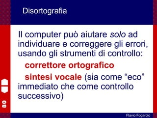 80
Flavio Fogarolo
Disortografia
Il computer può aiutare solo ad
individuare e correggere gli errori,
usando gli strumenti di controllo:
correttore ortografico
sintesi vocale (sia come “eco”
immediato che come controllo
successivo)
 