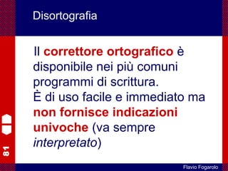 81
Flavio Fogarolo
Disortografia
Il correttore ortografico è
disponibile nei più comuni
programmi di scrittura.
È di uso facile e immediato ma
non fornisce indicazioni
univoche (va sempre
interpretato)
 