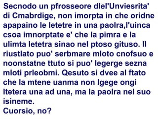 85
Flavio Fogarolo
Disortografia
Secnodo un pfrosseore dlel'Unviesrita'
di Cmabrdige, non imorpta in che oridne
apapaino le letetre in una paolra,l'uinca
csoa imnorptate e' che la pimra e la
ulimta letetra sinao nel ptoso gituso. Il
riustlato puo' serbmare mloto cnofsuo e
noonstatne ttuto si puo' legerge sezna
mloti prleobmi. Qesuto si dvee al ftato
che la mtene uanma non lgege ongi
ltetera una ad una, ma la paolra nel suo
isineme.
Cuorsio, no?
 