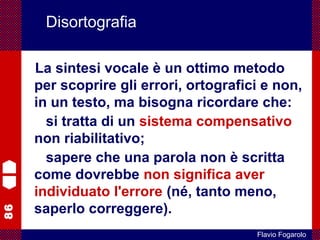 86
Flavio Fogarolo
Disortografia
La sintesi vocale è un ottimo metodo
per scoprire gli errori, ortografici e non,
in un testo, ma bisogna ricordare che:
si tratta di un sistema compensativo
non riabilitativo;
sapere che una parola non è scritta
come dovrebbe non significa aver
individuato l'errore (né, tanto meno,
saperlo correggere).
 